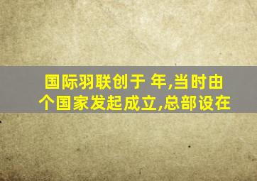 国际羽联创于 年,当时由 个国家发起成立,总部设在